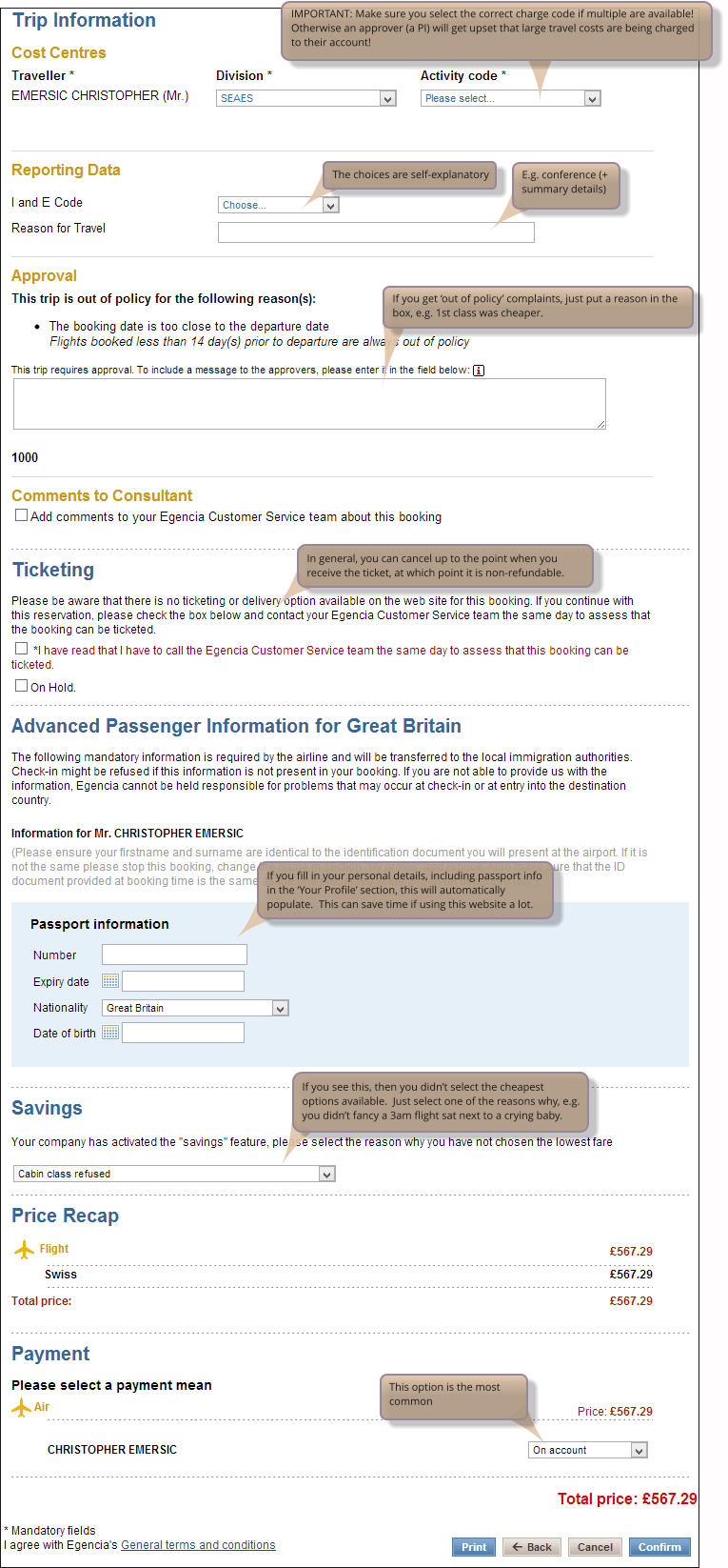 IMPORTANT: Make sure you select the correct charge code if multiple are available!  Otherwise an approver (a PI) will get upset that large travel costs are being charged to their account! E.g. conference (+ summary details) The choices are self-explanatory If you get out of policy complaints, just put a reason in the box, e.g. 1st class was cheaper. In general, you can cancel up to the point when you receive the ticket, at which point it is non-refundable. If you fill in your personal details, including passport info in the Your Profile section, this will automatically populate.  This can save time if using this website a lot. If you see this, then you didnt select the cheapest options available.  Just select one of the reasons why, e.g. you didnt fancy a 3am flight sat next to a crying baby. This option is the most common
