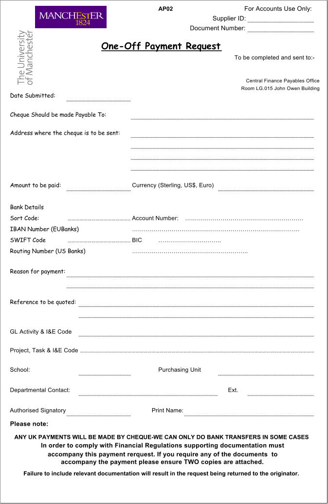 AP02 For Accounts Use Only: Supplier ID: Document Number: To be completed and sent to:- Central Finance Payables Office Room LG.015 John Owen Building Amount to be paid: Currency (Sterling, US$, Euro)  Bank Details Sort Code:  Account Number:  IBAN Number (EUBanks) . SWIFT Code  BIC .. Routing Number (US Banks) .. Reason for payment: Reference to be quoted: GL Activity & I&E Code Project, Task & I&E Code .. School: Purchasing Unit Departmental Contact:  Ext. Authorised Signatory: Print Name: Please note:   One-Off Payment Request Date Submitted:   Cheque Should be made Payable To:  Address where the cheque is to be sent:  ANY UK PAYMENTS WILL BE MADE BY CHEQUE-WE CAN ONLY DO BANK TRANSFERS IN SOME CASES Failure to include relevant documentation will result in the request being returned to the originator. In order to comply with Financial Regulations supporting documentation must accompany this payment rerquest. If you require any of the documents  to accompany the payment please ensure TWO copies are attached.